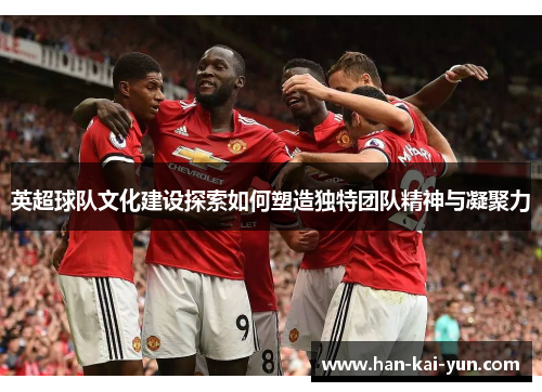 英超球队文化建设探索如何塑造独特团队精神与凝聚力 英超球队文化建设探索如何塑造独特团队精神与凝聚力