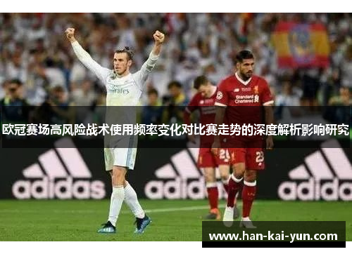 欧冠赛场高风险战术使用频率变化对比赛走势的深度解析影响研究 欧冠赛场高风险战术使用频率变化对比赛走势的深度解析影响研究