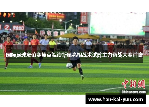 国际足球友谊赛焦点解读新星亮相战术试阵主力备战大赛前瞻 国际足球友谊赛焦点解读新星亮相战术试阵主力备战大赛前瞻