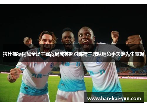 拉什福德闪耀全场主宰战局成英超对阵荷兰球队胜负手关键先生表现 拉什福德闪耀全场主宰战局成英超对阵荷兰球队胜负手关键先生表现